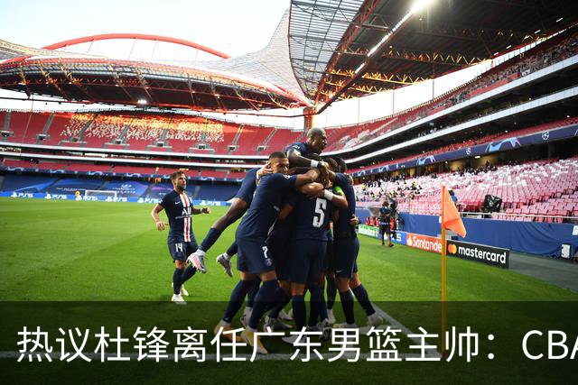 热议杜锋离任广东男篮主帅：CBA生涯执教大圆满 球迷祝福一切顺利