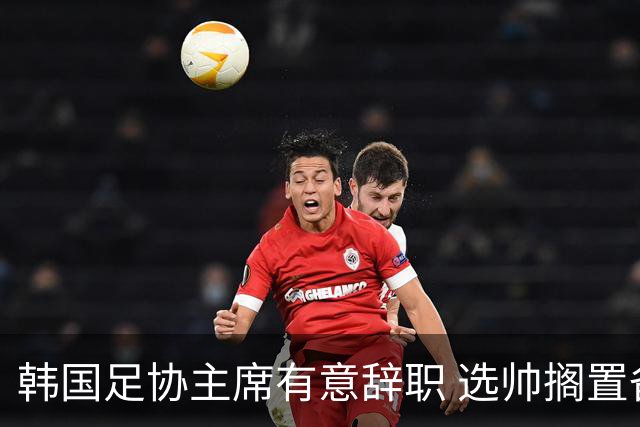 韩国足协主席有意辞职 选帅搁置备战亚洲杯亦受阻
